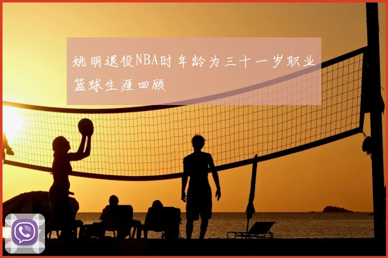 姚明退役NBA时年龄为三十一岁职业篮球生涯回顾
