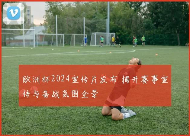 欧洲杯2024宣传片发布 揭开赛事宣传与备战氛围全景