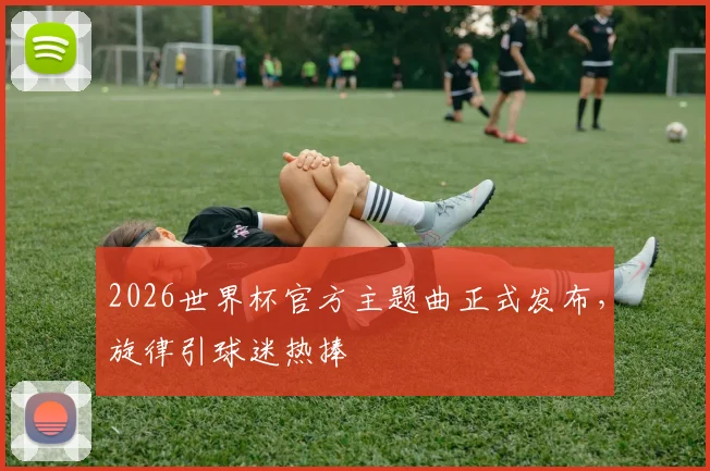 2026世界杯官方主题曲正式发布，旋律引球迷热捧