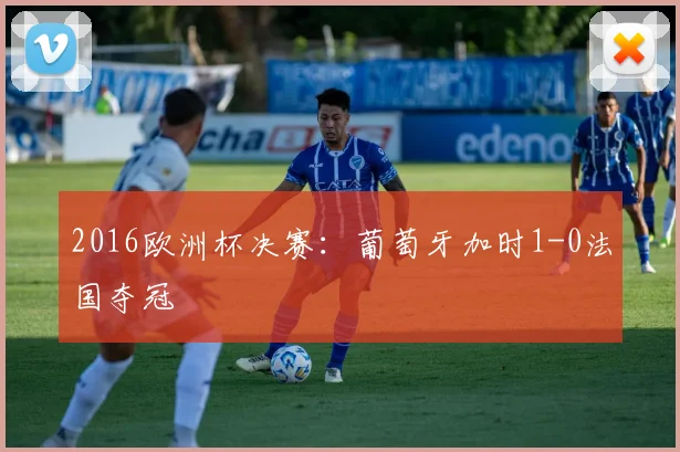 2016欧洲杯决赛:葡萄牙加时1-0法国夺冠