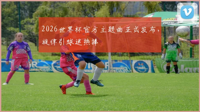 2026世界杯官方主题曲正式发布，旋律引球迷热捧