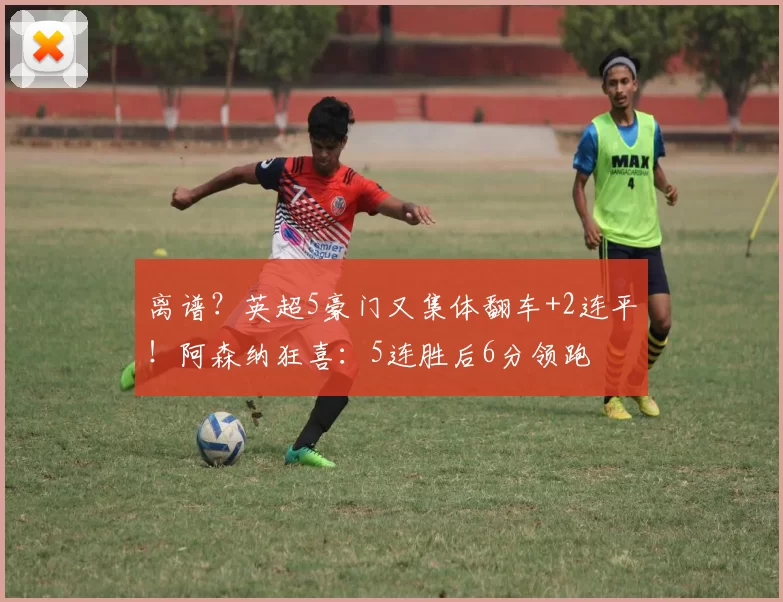 离谱?英超5豪门又集体翻车+2连平!阿森纳狂喜:5连胜后6分领跑