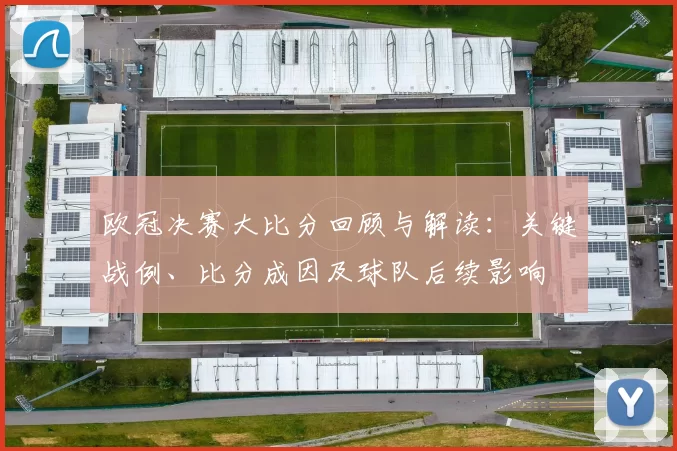 欧冠决赛大比分回顾与解读:关键战例、比分成因及球队后续影响