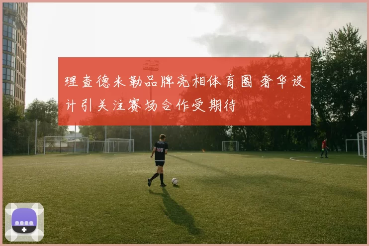 理查德米勒品牌亮相体育圈 奢华设计引关注赛场合作受期待