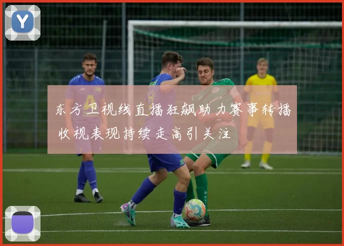 东方卫视线直播狂飙助力赛事转播 收视表现持续走高引关注