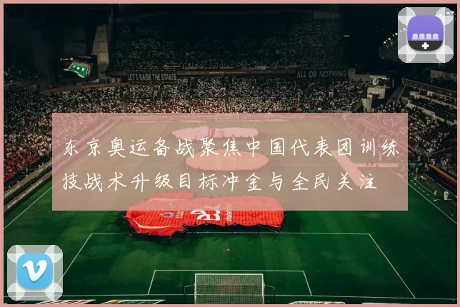 东京奥运备战聚焦中国代表团训练技战术升级目标冲金与全民关注
