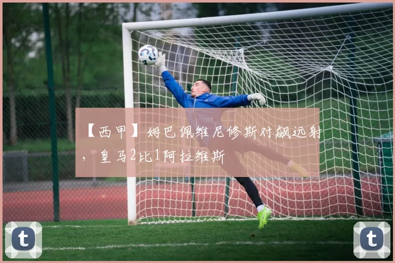 【西甲】姆巴佩维尼修斯对飙远射，皇马2比1阿拉维斯