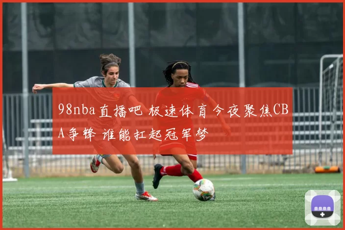 98nba直播吧 极速体育今夜聚焦CBA争锋 谁能扛起冠军梦