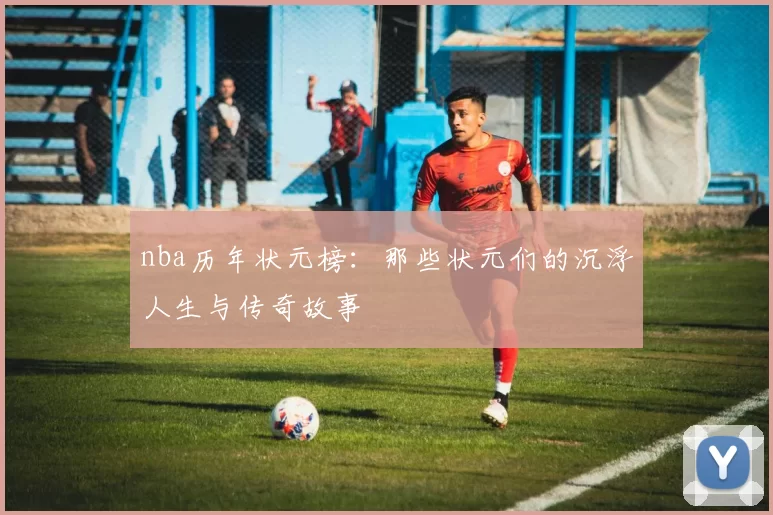 nba历年状元榜:那些状元们的沉浮人生与传奇故事