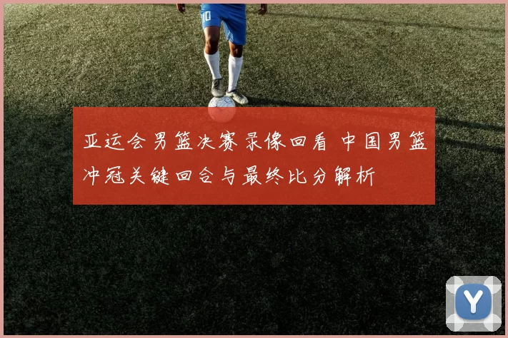 亚运会男篮决赛录像回看 中国男篮冲冠关键回合与最终比分解析