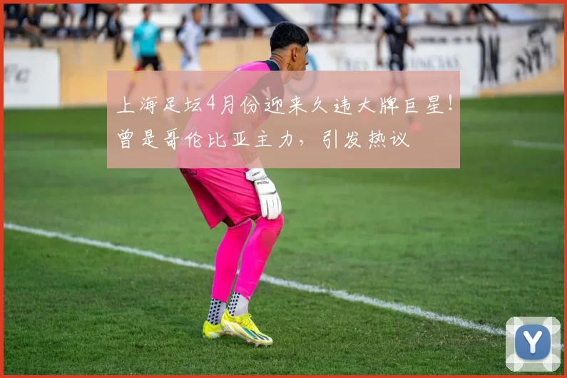 上海足坛4月份迎来久违大牌巨星！曾是哥伦比亚主力，引发热议