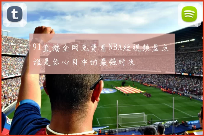 91直播全网免费看NBA短视频盘点 谁是你心目中的最强对决