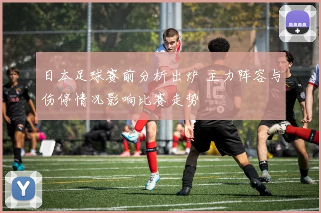 日本足球赛前分析出炉 主力阵容与伤停情况影响比赛走势