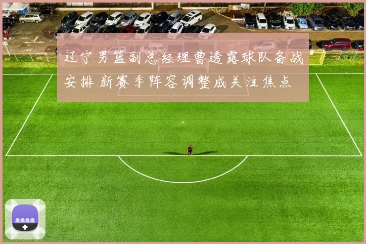 辽宁男篮副总经理曹透露球队备战安排 新赛季阵容调整成关注焦点