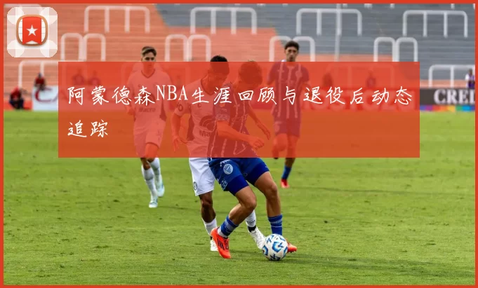 阿蒙德森NBA生涯回顾与退役后动态追踪