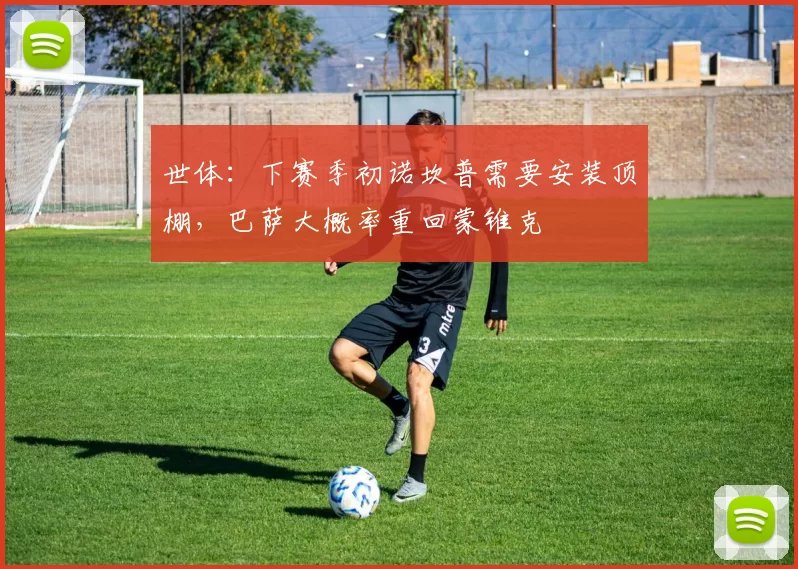 世体：下赛季初诺坎普需要安装顶棚，巴萨大概率重回蒙锥克