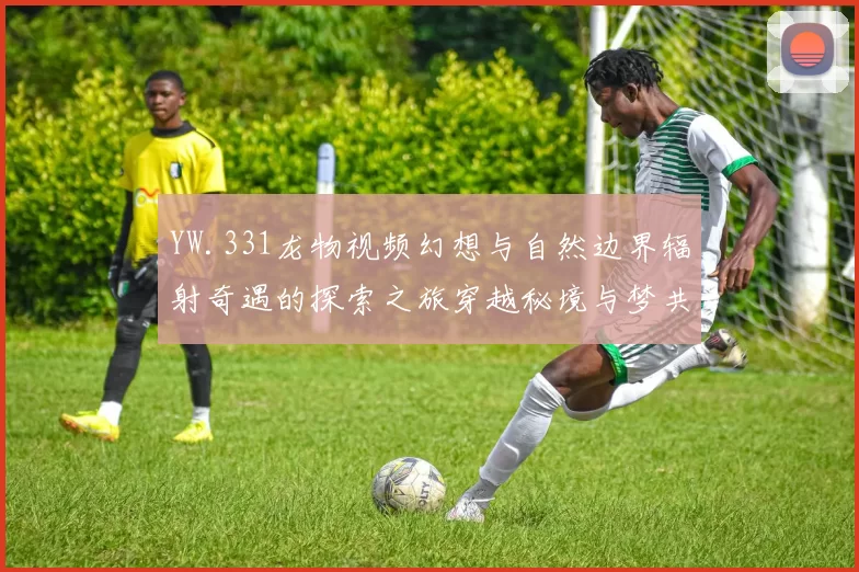 YW.331龙物视频幻想与自然边界辐射奇遇的探索之旅穿越秘境与梦共鸣响