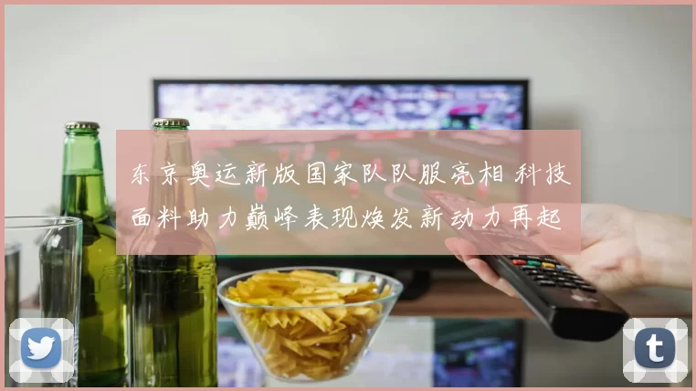 东京奥运新版国家队队服亮相 科技面料助力巅峰表现焕发新动力再起