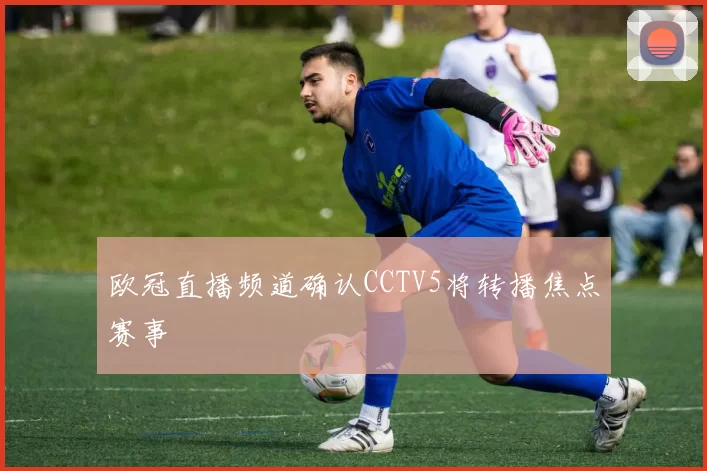 欧冠直播频道确认CCTV5将转播焦点赛事