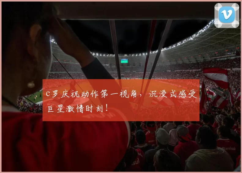 c罗庆祝动作第一视角，沉浸式感受巨星激情时刻！