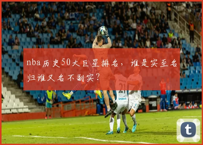 nba历史50大巨星排名,谁是实至名归谁又名不副实?