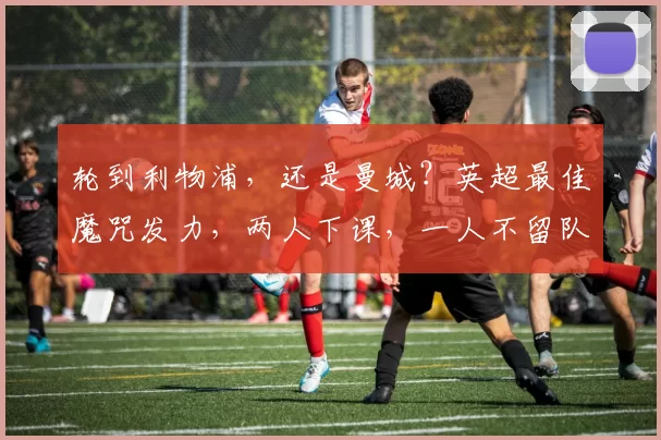 轮到利物浦,还是曼城?英超最佳魔咒发力,两人下课,一人不留队