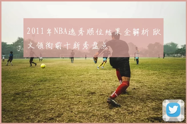 2011年NBA选秀顺位结果全解析 欧文领衔前十新秀盘点