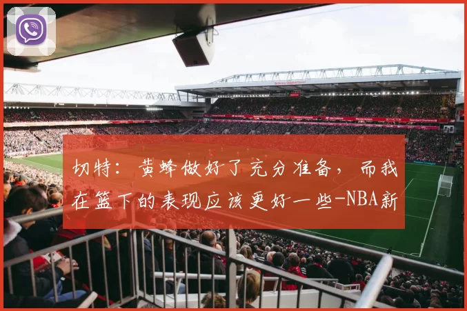 切特:黄蜂做好了充分准备,而我在篮下的表现应该更好一些-NBA新闻