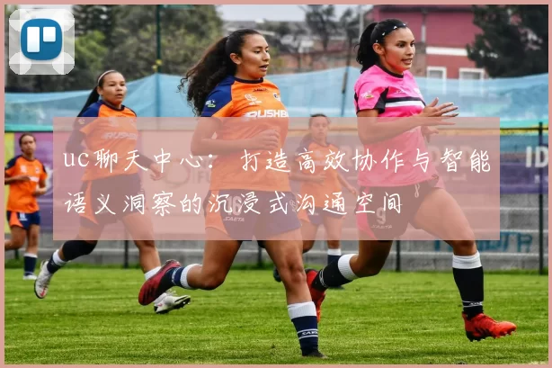 uc聊天中心:打造高效协作与智能语义洞察的沉浸式沟通空间