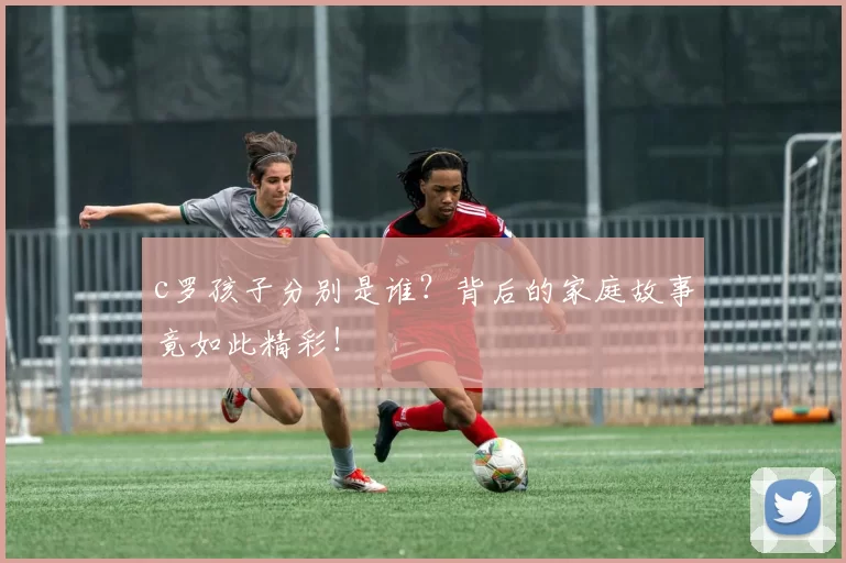 c罗孩子分别是谁?背后的家庭故事竟如此精彩!
