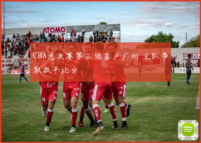 CBA总决赛第三场落户广州 主队争取扳平比分