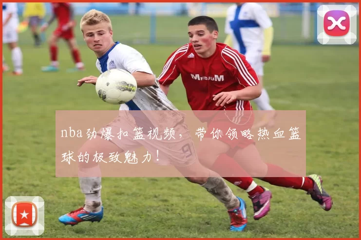 nba劲爆扣篮视频，带你领略热血篮球的极致魅力！