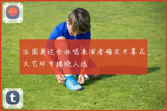 法国奥运会独唱表演者确定开幕式文艺环节揭晓人选