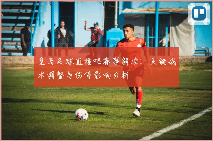 皇马足球直播吧赛事解读：关键战术调整与伤停影响分析