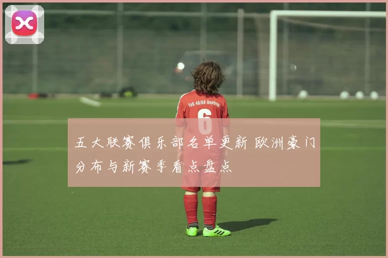 五大联赛俱乐部名单更新 欧洲豪门分布与新赛季看点盘点