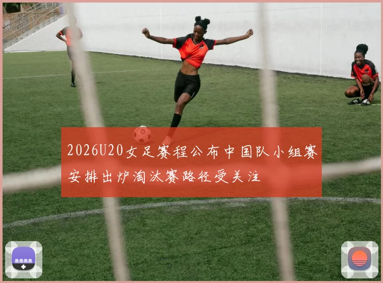 2026U20女足赛程公布中国队小组赛安排出炉淘汰赛路径受关注