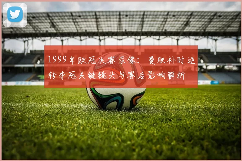 1999年欧冠决赛录像：曼联补时逆转夺冠关键镜头与赛后影响解析