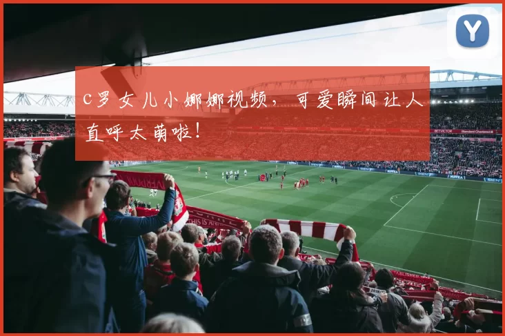 c罗女儿小娜娜视频,可爱瞬间让人直呼太萌啦!