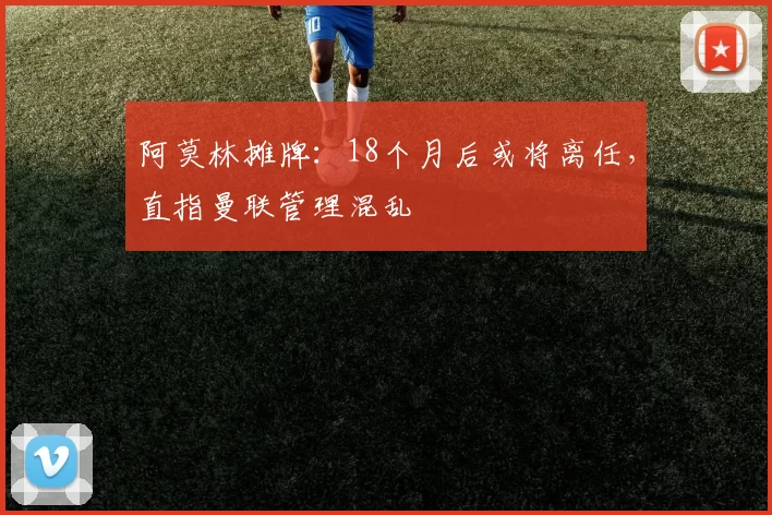 阿莫林摊牌:18个月后或将离任,直指曼联管理混乱