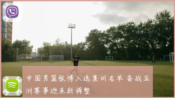 中国男篮张博入选集训名单 备战亚洲赛事迎来新调整