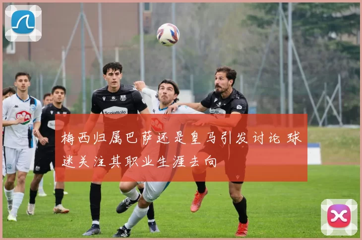 梅西归属巴萨还是皇马引发讨论 球迷关注其职业生涯去向