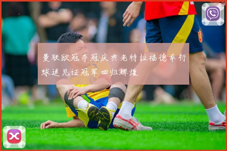 曼联欧冠夺冠庆典老特拉福德举行球迷见证冠军回归辉煌