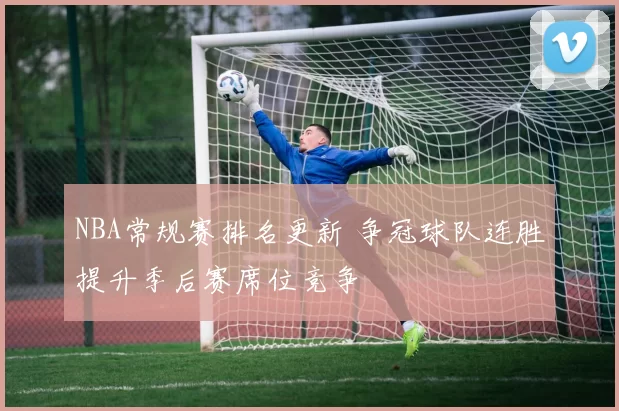 NBA常规赛排名更新 争冠球队连胜提升季后赛席位竞争