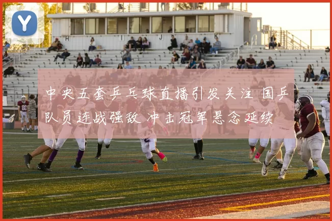 中央五套乒乓球直播引发关注 国乒队员连战强敌 冲击冠军悬念延续