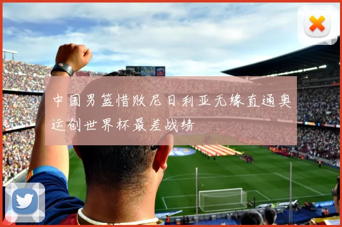 中国男篮惜败尼日利亚无缘直通奥运创世界杯最差战绩