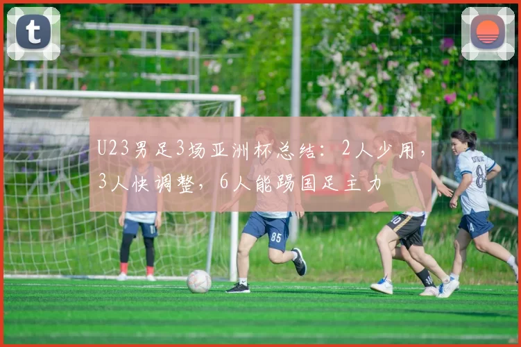 U23男足3场亚洲杯总结：2人少用，3人快调整，6人能踢国足主力