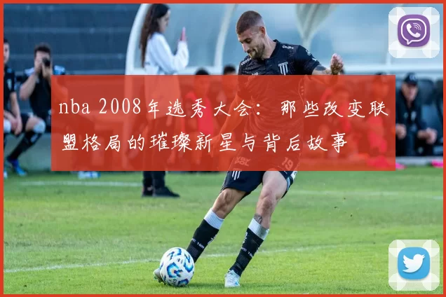 nba 2008年选秀大会：那些改变联盟格局的璀璨新星与背后故事