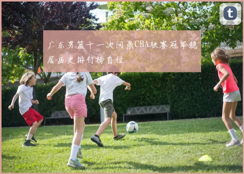 广东男篮十一次问鼎CBA联赛冠军稳居历史排行榜首位