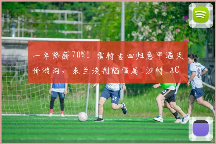 一年降薪70%！雷特吉回归意甲遇天价鸿沟，米兰谈判陷僵局_沙特_AC米兰