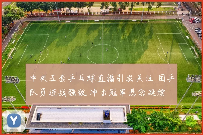 中央五套乒乓球直播引发关注 国乒队员连战强敌 冲击冠军悬念延续